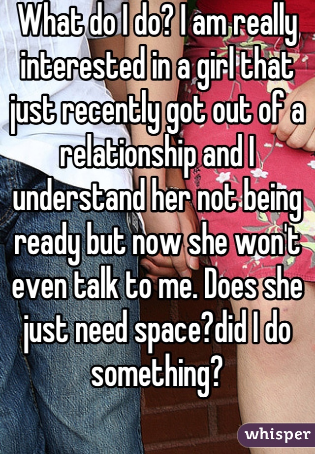 What do I do? I am really interested in a girl that just recently got out of a relationship and I understand her not being ready but now she won't even talk to me. Does she just need space?did I do something?