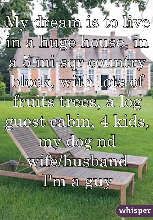 My dream is to live in a huge house, in a 5 mi sqr country block, with lots of fruits trees, a log guest cabin, 4 kids, my dog nd wife/husband
I'm a guy