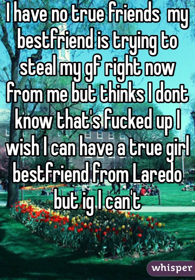 I have no true friends  my bestfriend is trying to steal my gf right now from me but thinks I dont know that's fucked up I wish I can have a true girl bestfriend from Laredo but ig I can't 