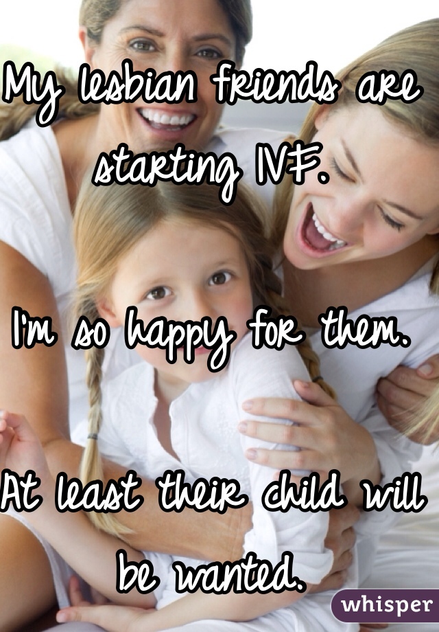 My lesbian friends are starting IVF. 

I'm so happy for them. 

At least their child will be wanted. 