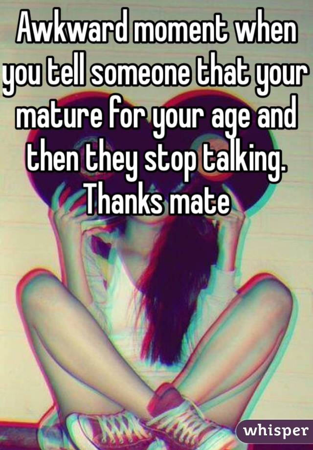 Awkward moment when you tell someone that your mature for your age and then they stop talking. Thanks mate 