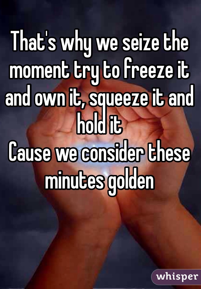 That's why we seize the moment try to freeze it and own it, squeeze it and
hold it
Cause we consider these minutes golden
