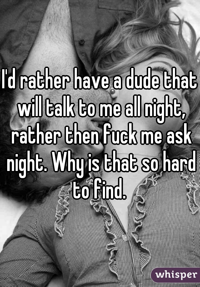 I'd rather have a dude that will talk to me all night, rather then fuck me ask night. Why is that so hard to find. 