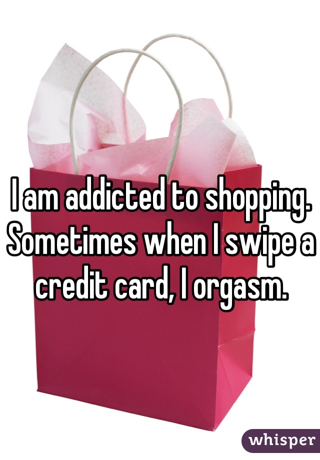 I am addicted to shopping. Sometimes when I swipe a credit card, I orgasm.
