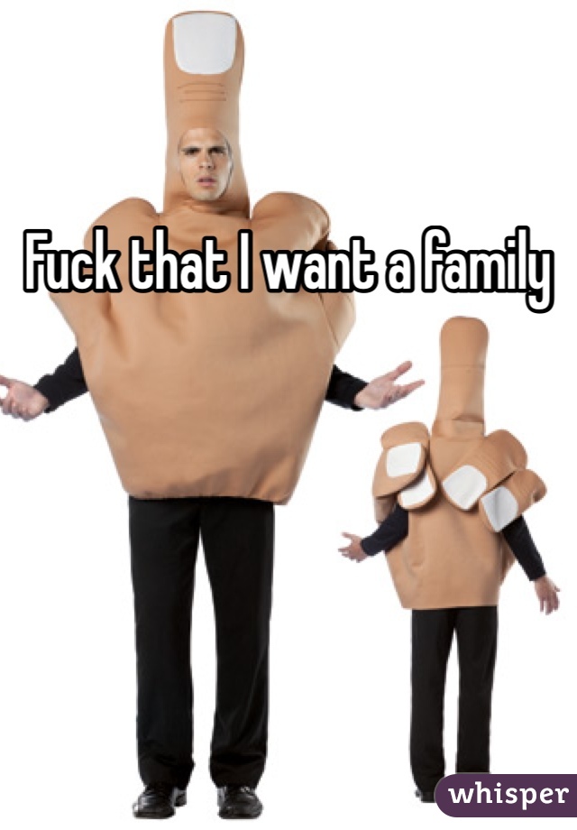 Fuck that I want a family 