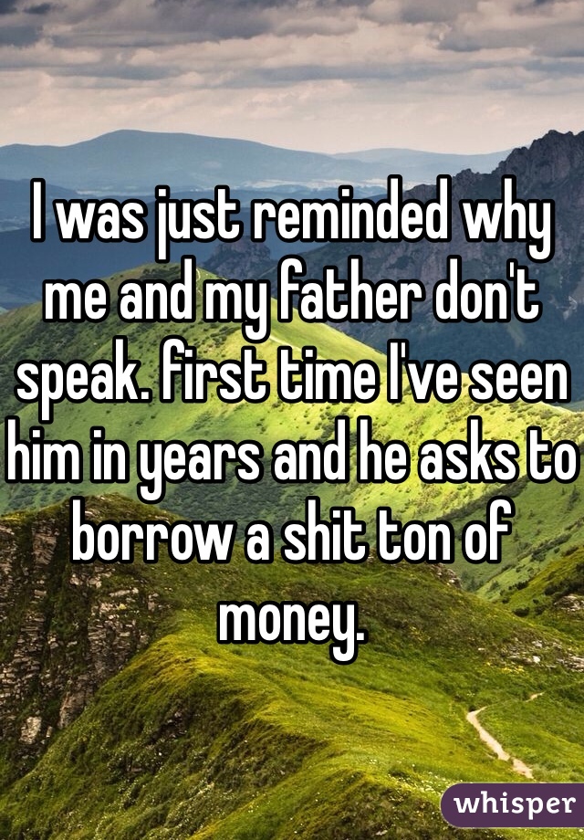 I was just reminded why me and my father don't speak. first time I've seen him in years and he asks to borrow a shit ton of money.