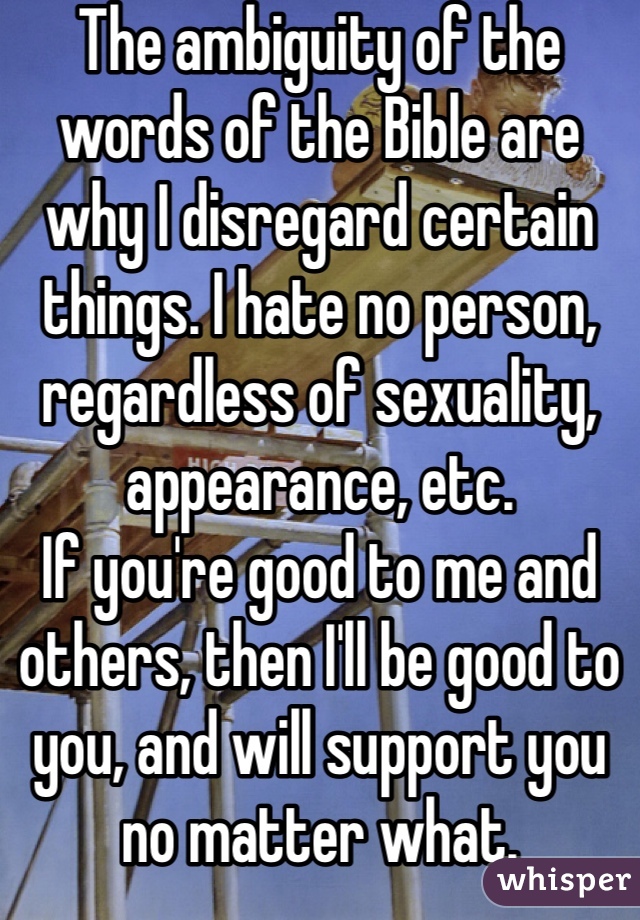 The ambiguity of the words of the Bible are why I disregard certain things. I hate no person, regardless of sexuality, appearance, etc.
If you're good to me and others, then I'll be good to you, and will support you no matter what.