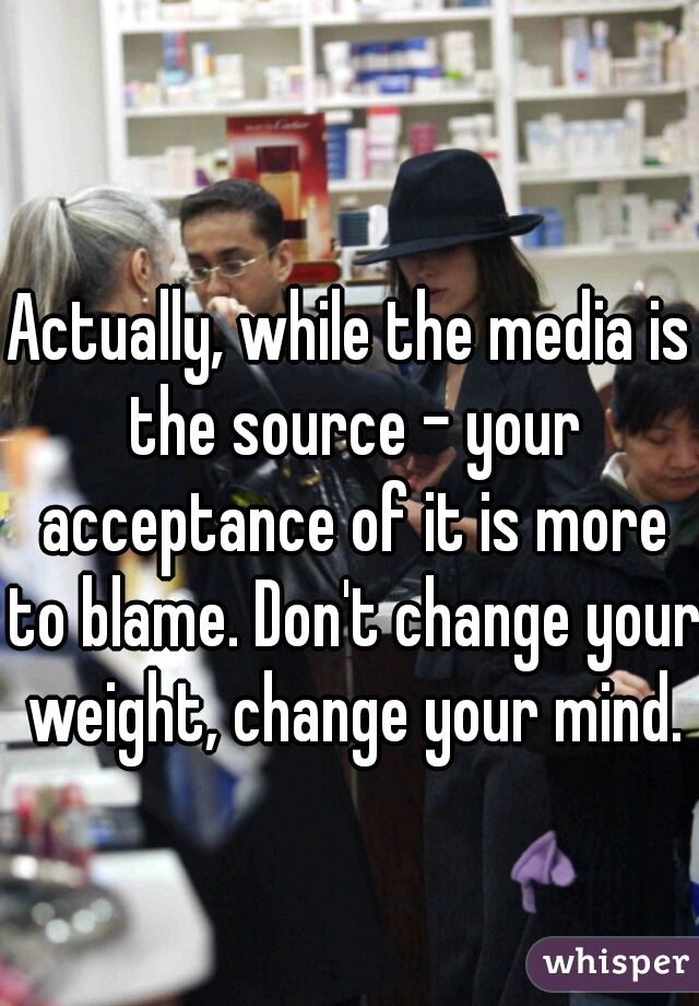 Actually, while the media is the source - your acceptance of it is more to blame. Don't change your weight, change your mind.