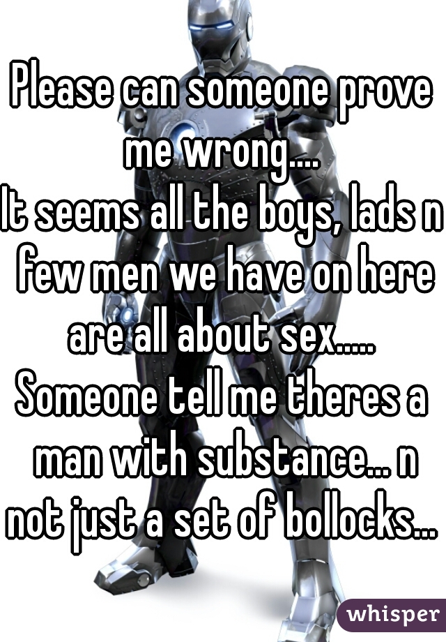 Please can someone prove me wrong.... 
It seems all the boys, lads n few men we have on here are all about sex..... 
Someone tell me theres a man with substance... n not just a set of bollocks... 