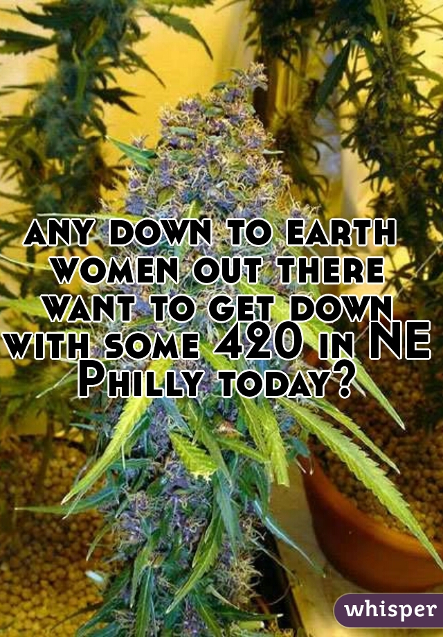 any down to earth women out there want to get down with some 420 in NE Philly today?