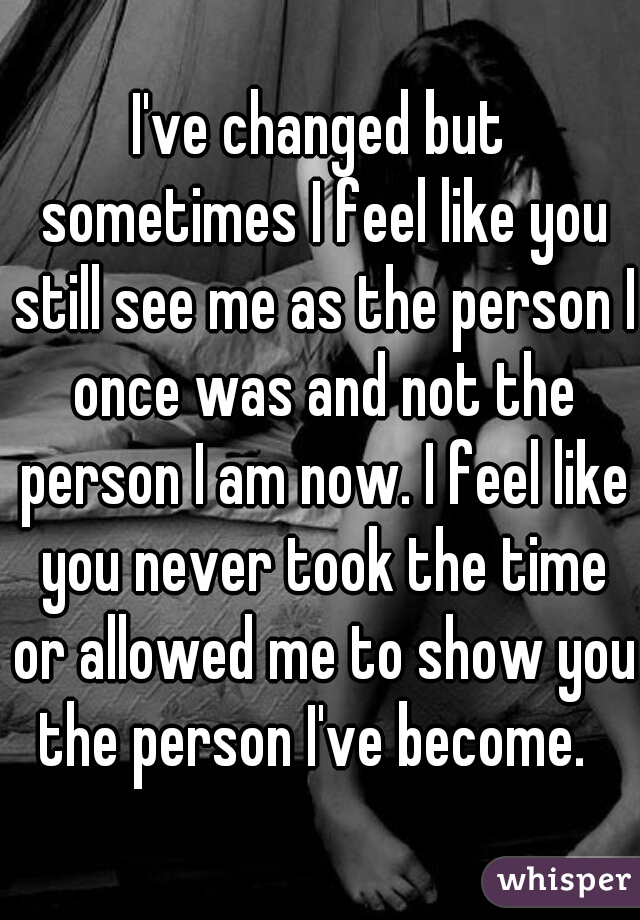 I've changed but sometimes I feel like you still see me as the person I once was and not the person I am now. I feel like you never took the time or allowed me to show you the person I've become.  