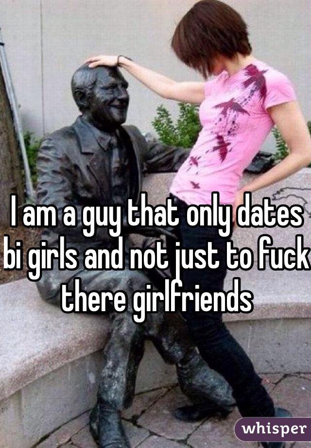 I am a guy that only dates bi girls and not just to fuck there girlfriends