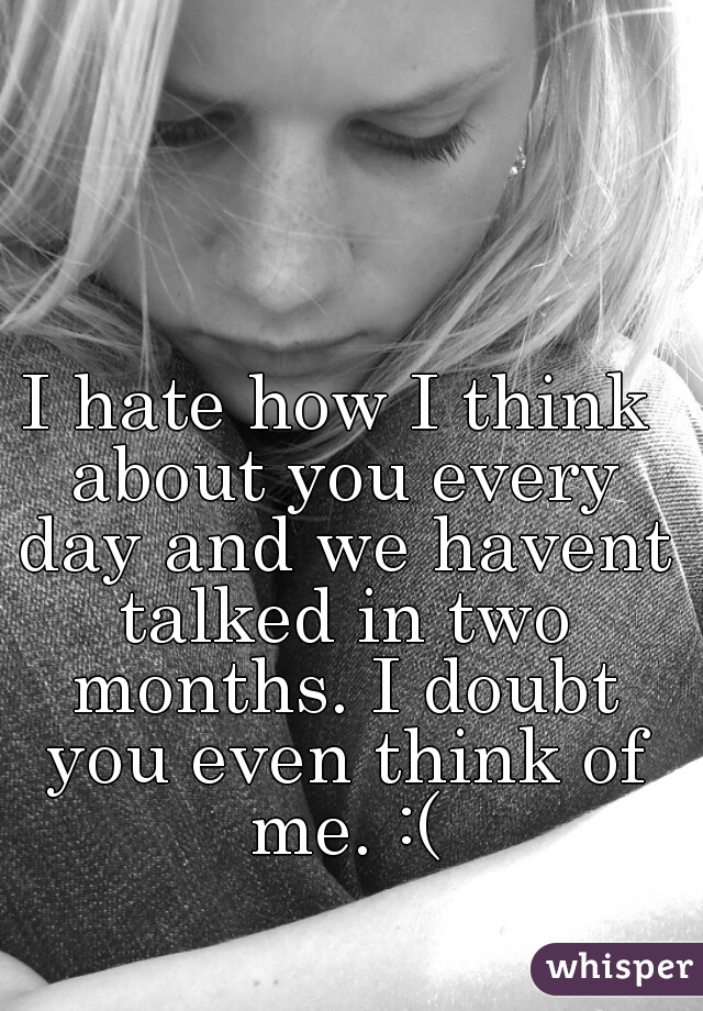 I hate how I think about you every day and we havent talked in two months. I doubt you even think of me. :(