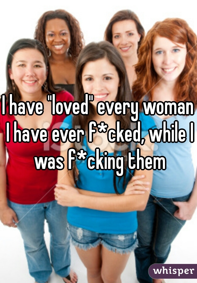 I have "loved" every woman I have ever f*cked, while I was f*cking them
