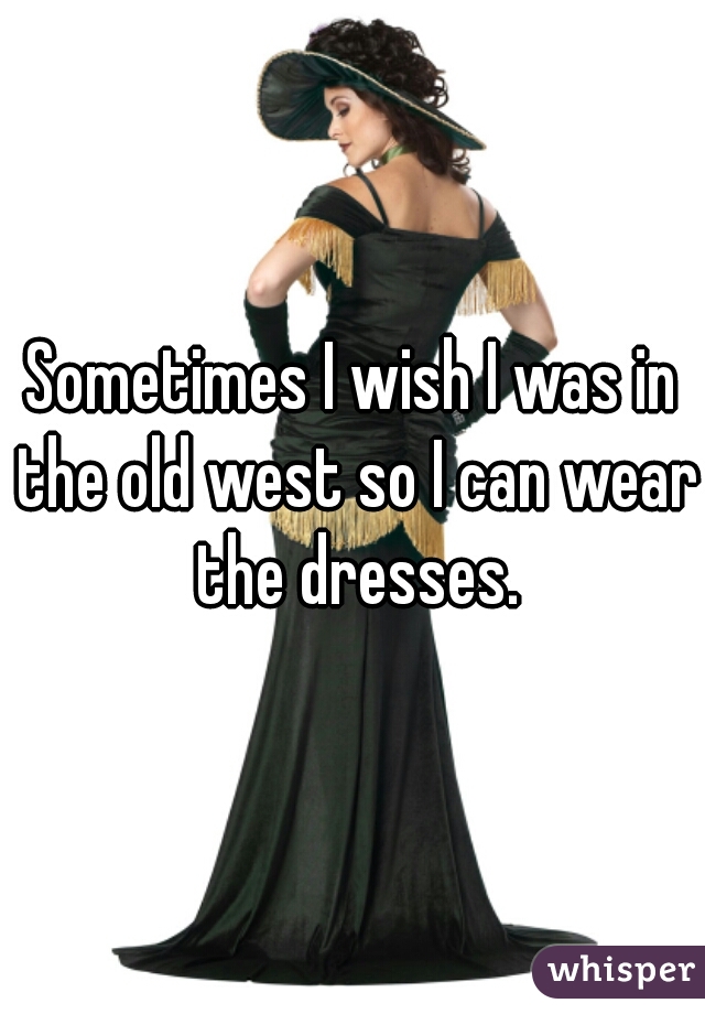Sometimes I wish I was in the old west so I can wear the dresses.