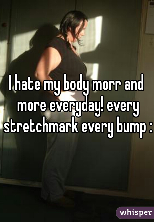I hate my body morr and more everyday! every stretchmark every bump :(