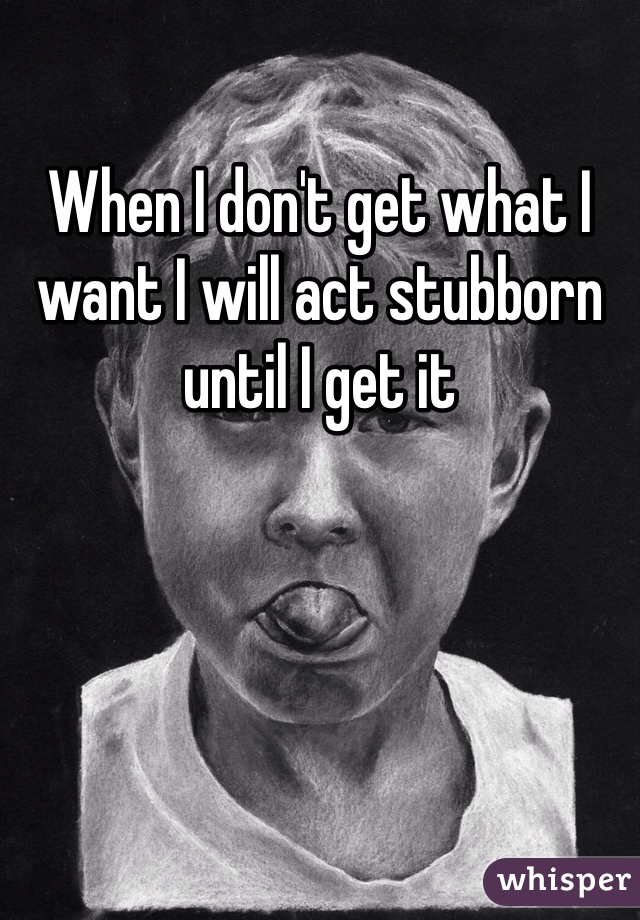 When I don't get what I want I will act stubborn until I get it 