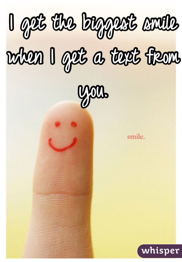 I get the biggest smile when I get a text from you. 