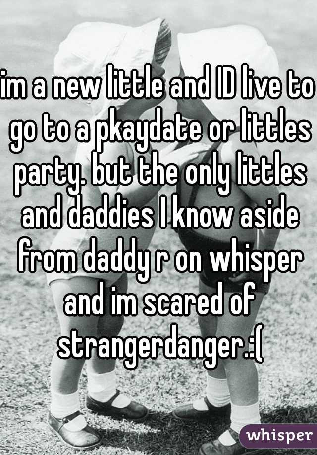 im a new little and ID live to go to a pkaydate or littles party. but the only littles and daddies I know aside from daddy r on whisper and im scared of strangerdanger.:(
