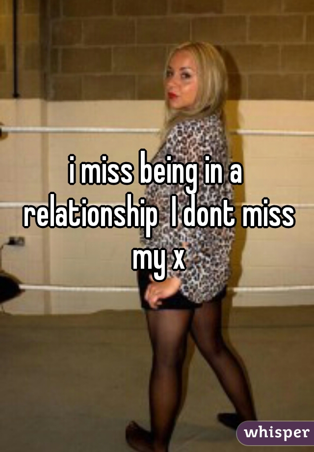 i miss being in a relationship  I dont miss my x