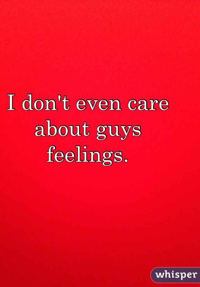 I don't even care about guys feelings. 