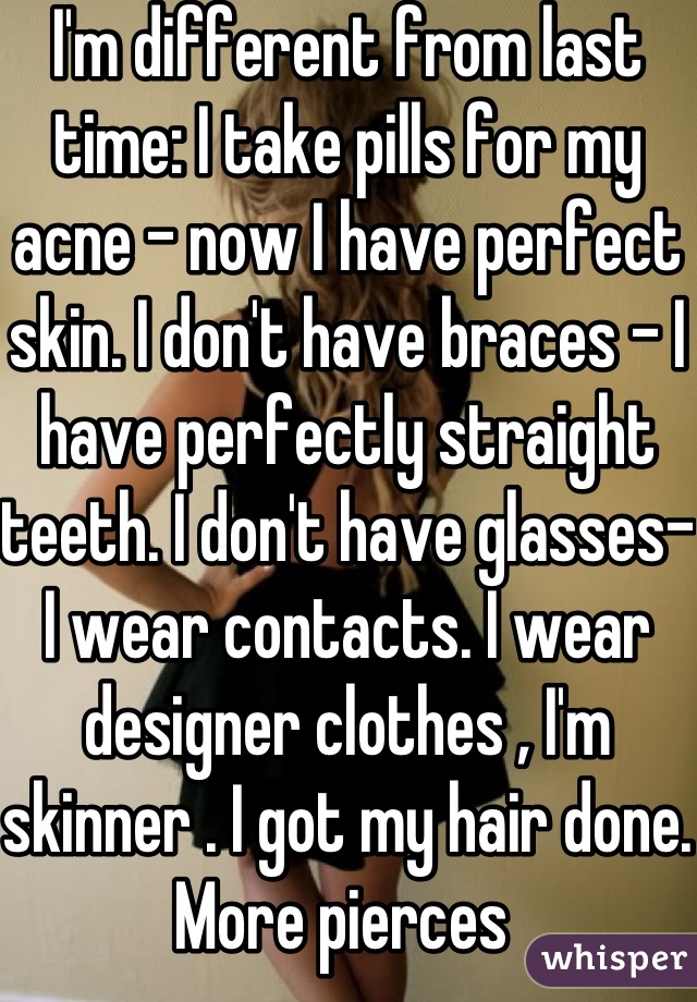I'm different from last time: I take pills for my acne - now I have perfect skin. I don't have braces - I have perfectly straight teeth. I don't have glasses- I wear contacts. I wear designer clothes , I'm skinner . I got my hair done. More pierces 