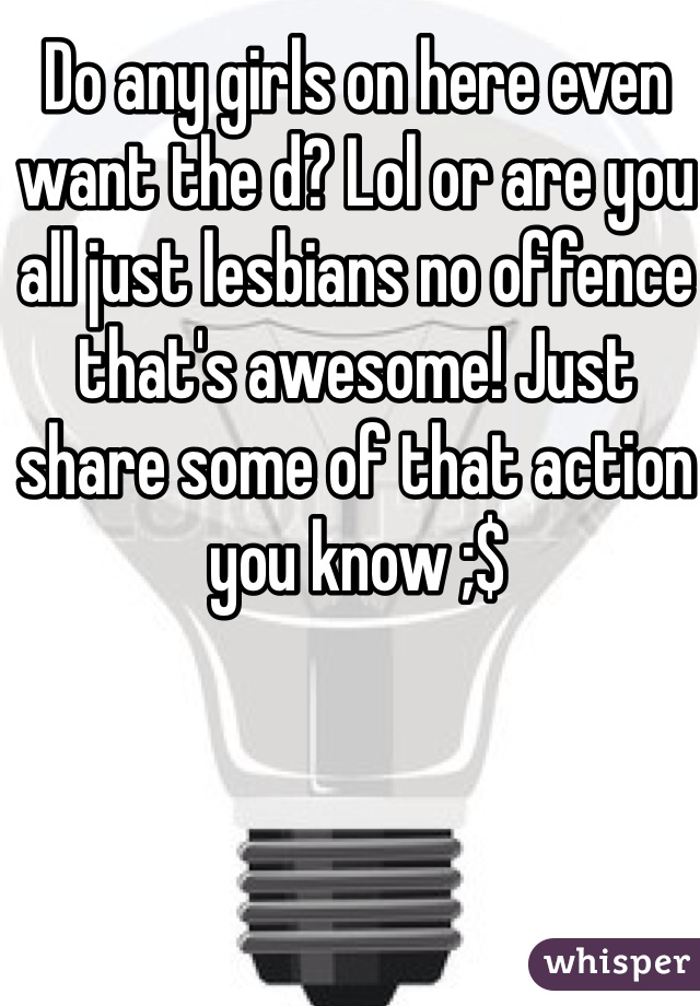 Do any girls on here even want the d? Lol or are you all just lesbians no offence that's awesome! Just share some of that action you know ;$ 