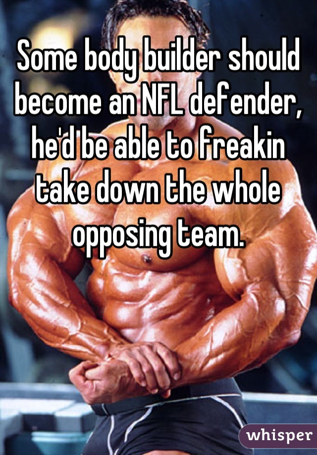 Some body builder should become an NFL defender, he'd be able to freakin take down the whole opposing team.