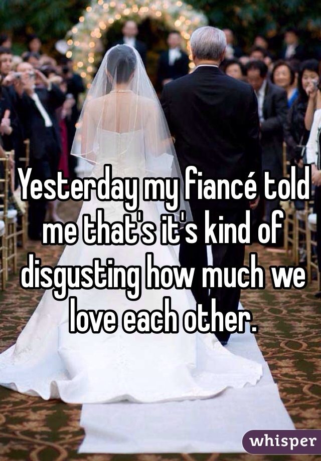 Yesterday my fiancé told me that's it's kind of disgusting how much we love each other. 