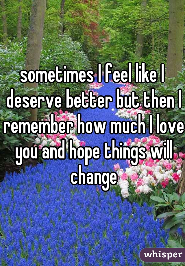 sometimes I feel like I deserve better but then I remember how much I love you and hope things will change