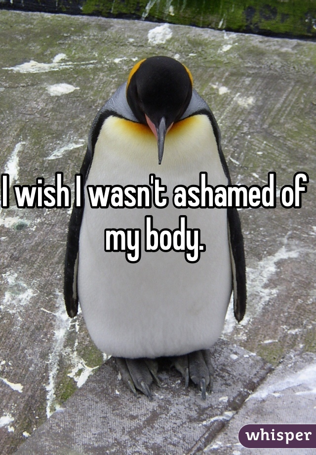 I wish I wasn't ashamed of my body. 