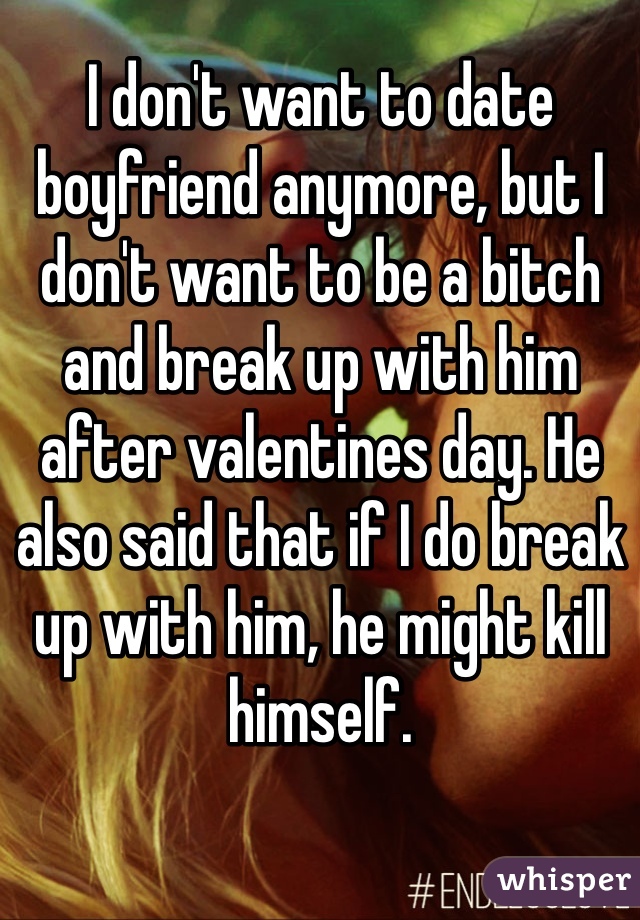 I don't want to date boyfriend anymore, but I don't want to be a bitch and break up with him after valentines day. He also said that if I do break up with him, he might kill himself. 