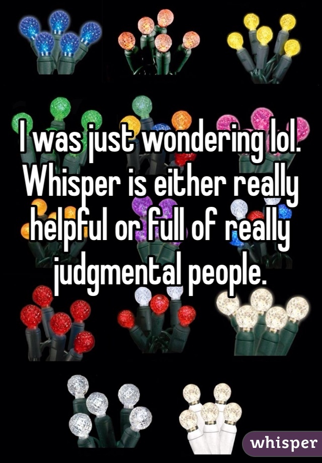 I was just wondering lol. Whisper is either really helpful or full of really judgmental people. 