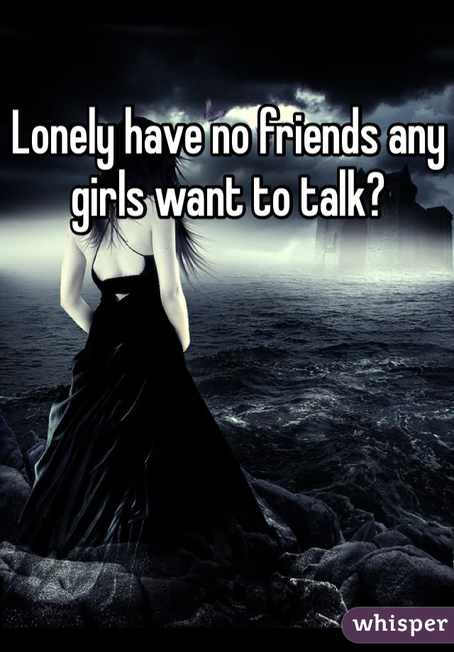 Lonely have no friends any girls want to talk? 