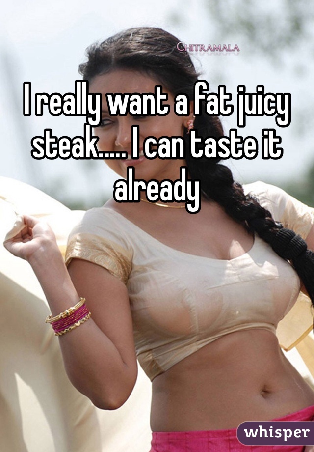 I really want a fat juicy steak..... I can taste it already 