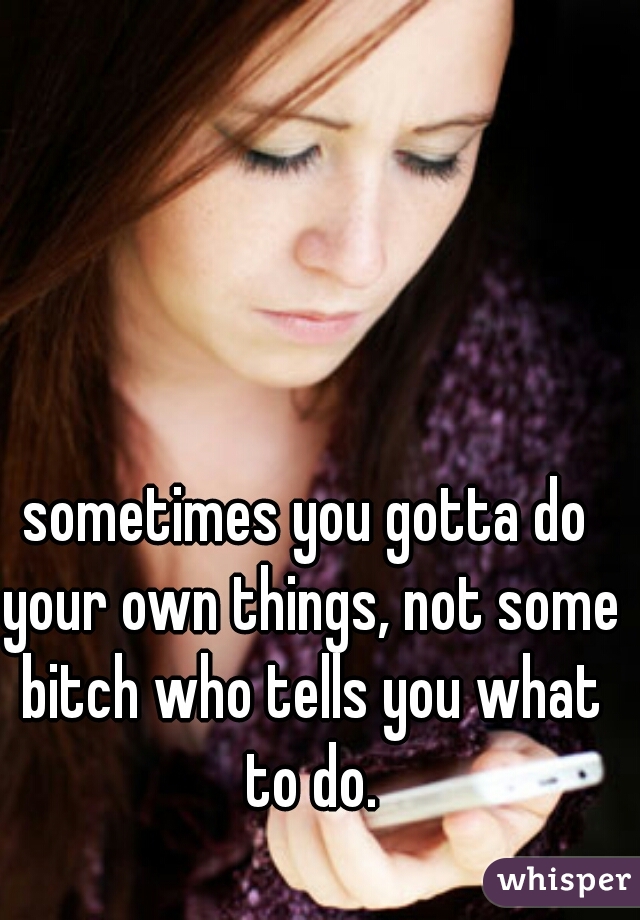 sometimes you gotta do your own things, not some bitch who tells you what to do.