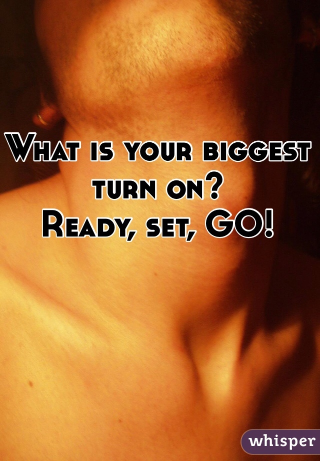 What is your biggest turn on? 
Ready, set, GO!