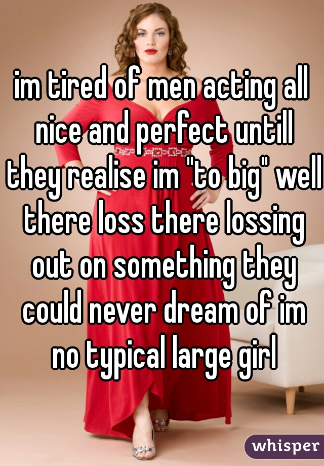 im tired of men acting all nice and perfect untill they realise im "to big" well there loss there lossing out on something they could never dream of im no typical large girl