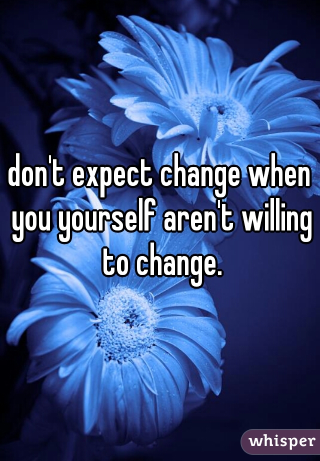 don't expect change when you yourself aren't willing to change.