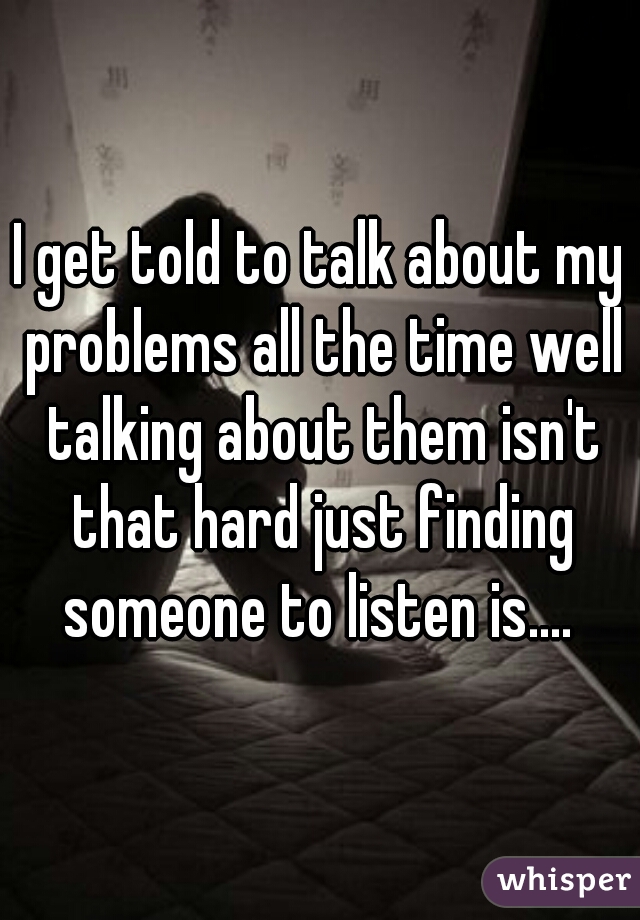 I get told to talk about my problems all the time well talking about them isn't that hard just finding someone to listen is.... 