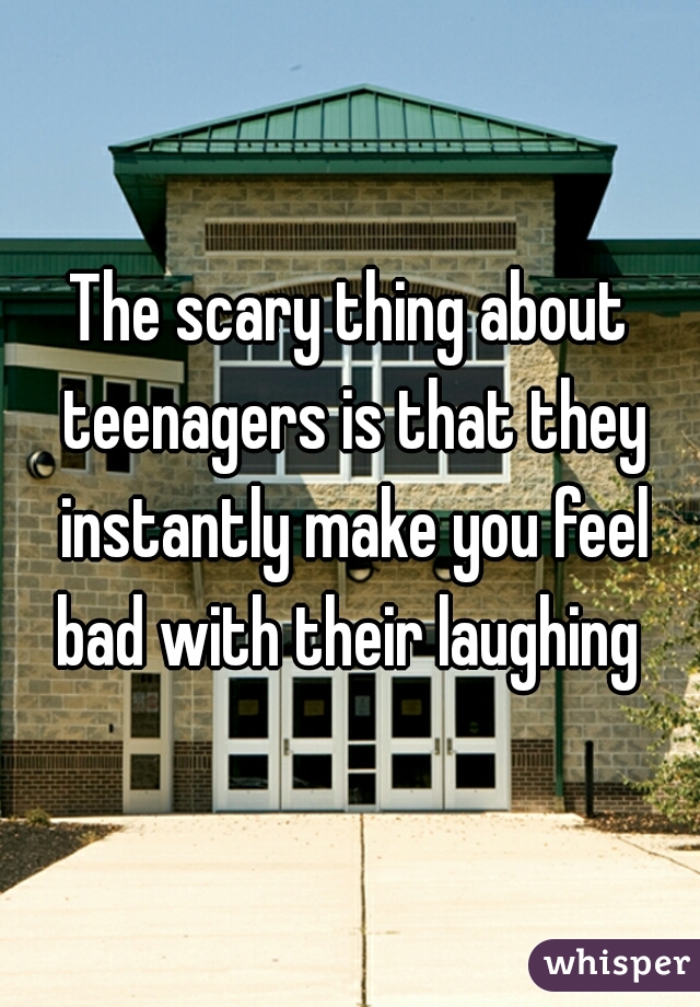 The scary thing about teenagers is that they instantly make you feel bad with their laughing 