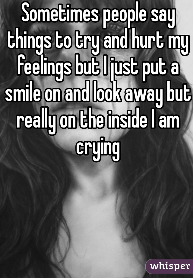 Sometimes people say things to try and hurt my feelings but I just put a smile on and look away but really on the inside I am crying
