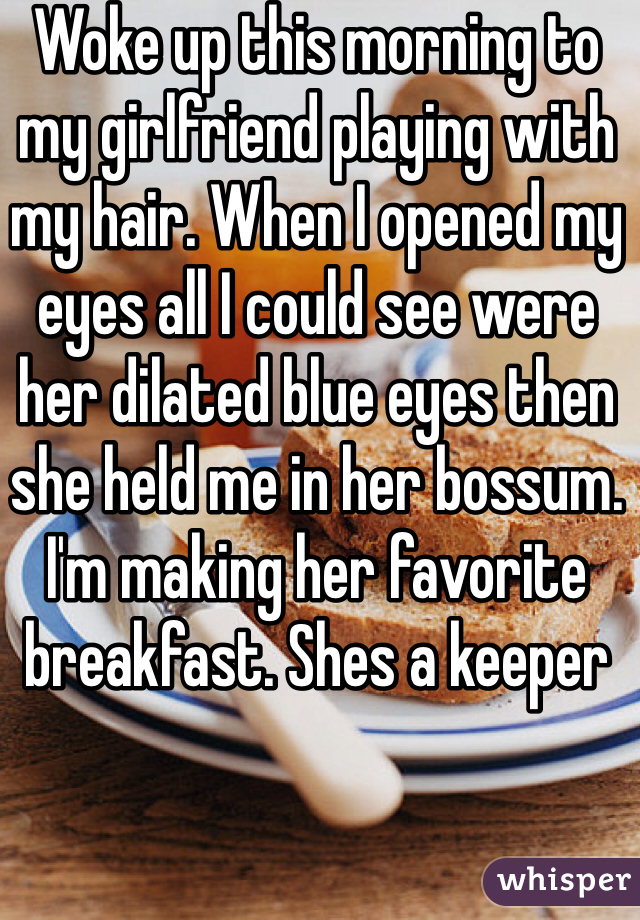 Woke up this morning to my girlfriend playing with my hair. When I opened my eyes all I could see were her dilated blue eyes then she held me in her bossum. 
I'm making her favorite breakfast. Shes a keeper