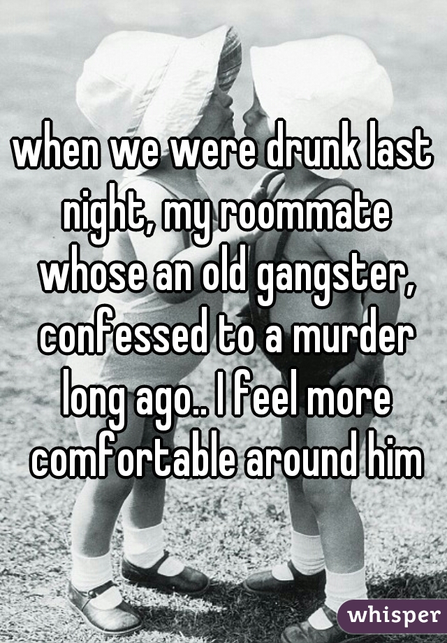 when we were drunk last night, my roommate whose an old gangster, confessed to a murder long ago.. I feel more comfortable around him
