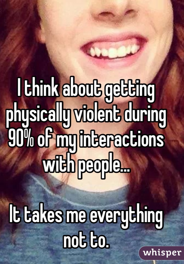 


I think about getting physically violent during 90% of my interactions with people...

It takes me everything not to.

