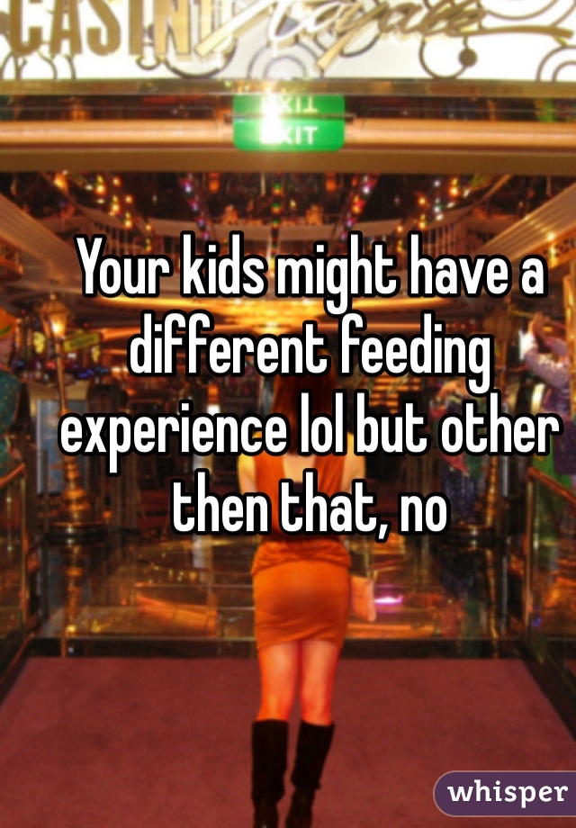 Your kids might have a different feeding experience lol but other then that, no