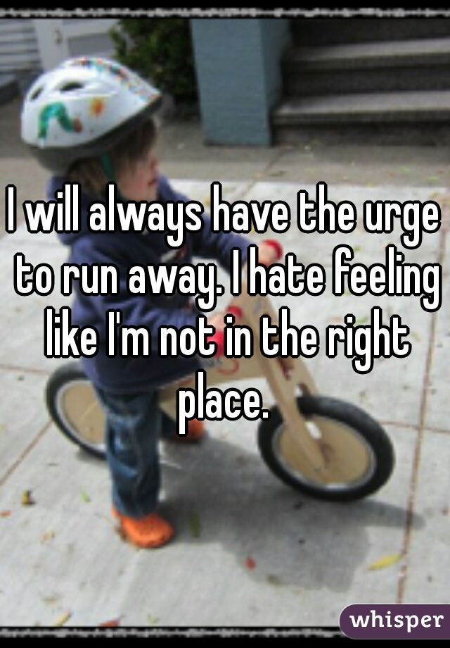 I will always have the urge to run away. I hate feeling like I'm not in the right place. 