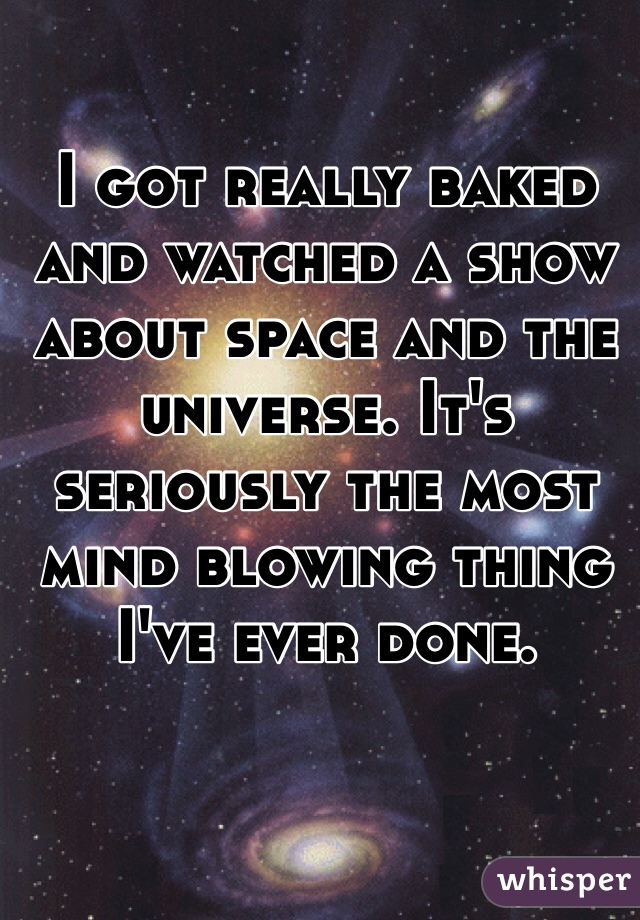 I got really baked and watched a show about space and the universe. It's seriously the most mind blowing thing I've ever done.