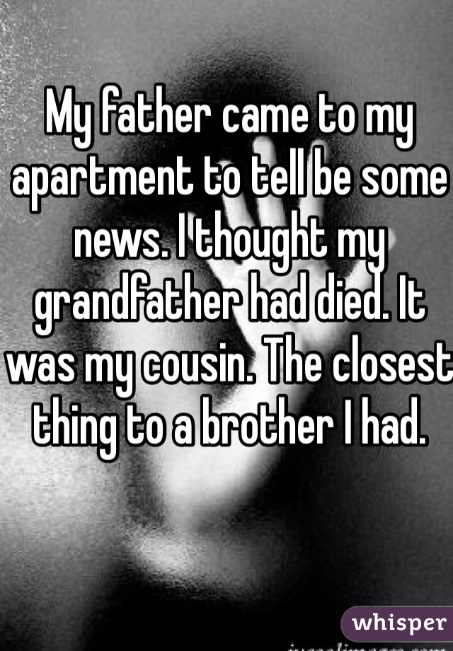 My father came to my apartment to tell be some news. I thought my grandfather had died. It was my cousin. The closest thing to a brother I had. 