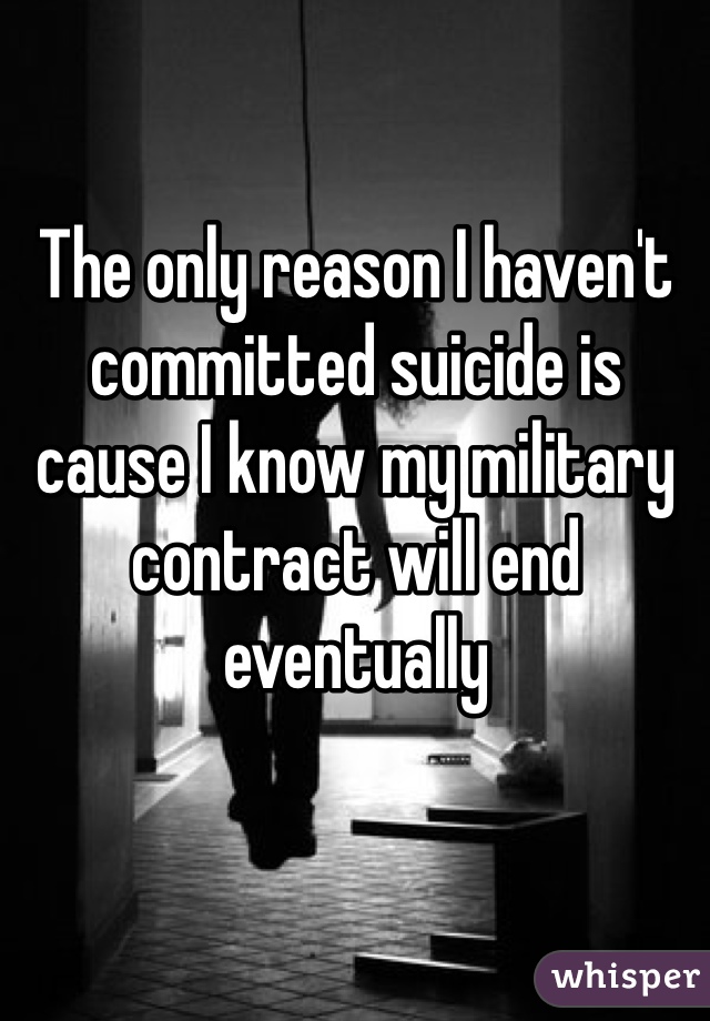 The only reason I haven't committed suicide is cause I know my military contract will end eventually